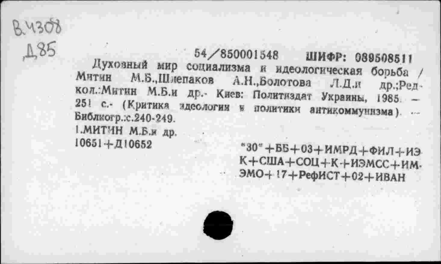 ﻿Д«
„	54/850001548 ШИФР: 088508511
Духовный мир социализма и идеологическая бооьба / Митчи М.Б.,Шлепаков А.Н.,Болотова Л.Д.и др.-Ред-ко л.Митин М.Б.и др.- Киев: Политиздат Украины, 1985 — 251 с.- (Критика идеологии к политики антикоммунизма) ■-Библкогр.:с.240-249.	'
I .МИТИН М.Б.и др,
10651 + Д10652	«зо« ч-ББ+ОЗ-Ь ИМРД 4-ФИЛ+ИЭ
К4-США+СОЦ4 К4-ИЭМСС4-ИМ-ЭМО4-!74-РефИСТ4-024-ИВАН